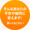 そんなあなたの不安や疑問に答えます! - 詳しくはこちら