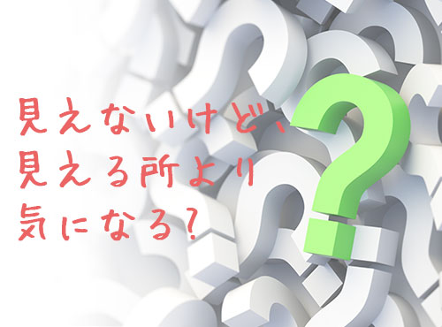 見えないけど、見える所より気になるものって何！？