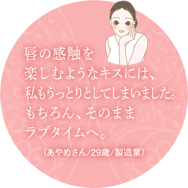 唇の感触を楽しむようなキスには、私もうっとりとしてしまいました。もちろん、そのままラブタイムへ。(あやめさん/29歳/製造業)
