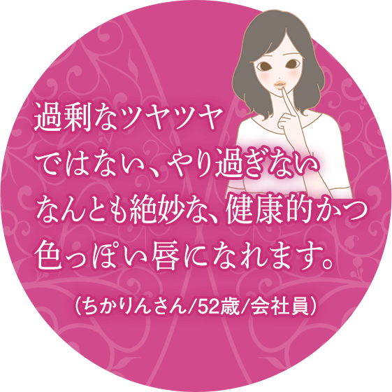 過剰なツヤツヤではない、やり過ぎないなんとも絶妙な、健康的かつ色っぽい唇になれます。(ちかりんさん/52歳/会社員)