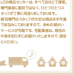 LCの商品センターは、すべて自社にて運営。専門業者に委託ではなく、ひとつひとつスタッフが丁寧に荷造りをしております。梱包専門のスタッフが大切な商品を手作業でお包みしておりますので、 きめの細かいサービスが可能です。宅配業者は、梱包の中身を知らずにお届けいたしますので、御安心ください。