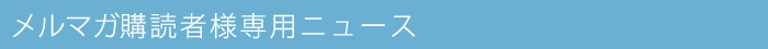 メルマガ購読者様専用ニュース