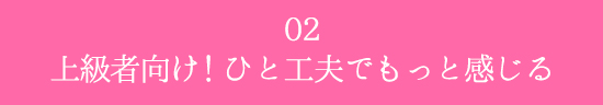 02.上級者向け!
ひと工夫でもっと感じる