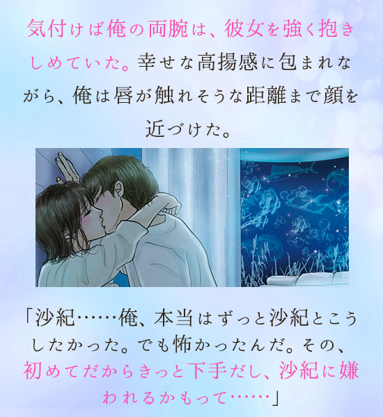 。気付けば俺の両腕は、彼女を強く抱きしめていた。幸せな高揚感に包まれながら、俺は唇が触れそうな距離まで顔を近づけた。「沙紀……俺、本当はずっと沙紀とこうしたかった。でも怖かったんだ。その、初めてだからきっと下手だし、沙紀に嫌われるかもって……」沙紀は俺の頬に手を添えて、優しく唇を重ねた。