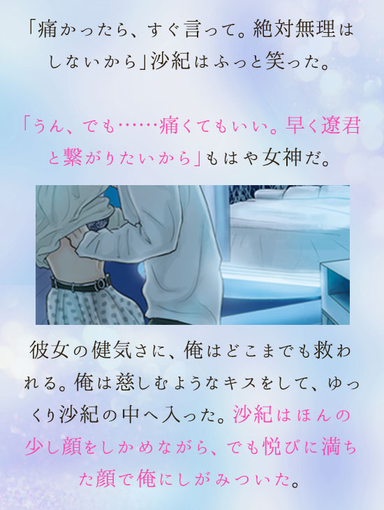 「痛かったら、すぐ言って。絶対無理はしないから」沙紀はふっと笑った。「うん、でも……痛くてもいい。早く遼君と繋がりたいから」
もはや女神だ。彼女の健気さに、俺はどこまでも救われる。俺は慈しむようなキスをして、ゆっくり沙紀の中へ入った。沙紀はほんの少し顔をしかめながら、でも悦びに満ちた顔で俺にしがみついた。
