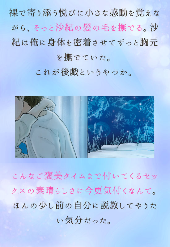 裸で寄り添う悦びに小さな感動を覚えながら、そっと沙紀の髪の毛を撫でる。沙紀は俺に身体を密着させてずっと胸元を撫でていた。これが後戯というやつか。こんなご褒美タイムまで付いてくるセックスの素晴らしさに今更気付くなんて。ほんの少し前の自分に説教してやりたい気分だった。