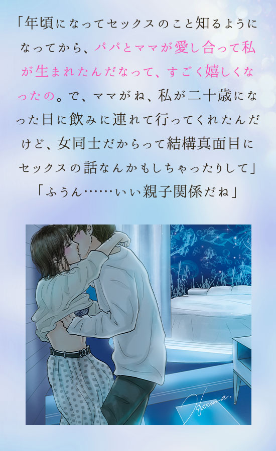 「年頃になってセックスのこと知るようになってから、パパとママが愛し合って私が生まれたんだなって、すごく嬉しくなったの。で、ママがね、私が二十歳になった日に飲みに連れて行ってくれたんだけど、女同士だからって結構真面目にセックスの話なんかもしちゃったりして」
「ふうん……いい親子関係だね」