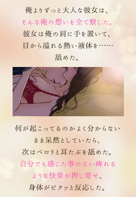 俺よりずっと大人な彼女は、そんな俺の想いを全て察した。
彼女は俺の肩に手を置いて、目から溢れる熱い液体を……舐めた。
何が起こってるのかよく分からないまま呆然としていたら、次はペロリと耳たぶを舐めた。
自分でも感じた事のない痺れるような快楽が押し寄せ、身体がビクッと反応した。