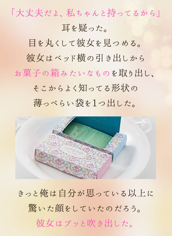「大丈夫だよ、私ちゃんと持ってるから」耳を疑った。目を丸くして彼女を見つめる。彼女はベッド横の引き出しからお菓子の箱みたいなものを取り出し、そこからよく知ってる形状の薄っぺらい袋を1つ出した。きっと俺は自分が思っている以上に驚いた顔をしていたのだろう。彼女はプッと吹き出した。
