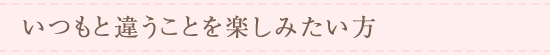 いつもと違うことを楽しみたい方